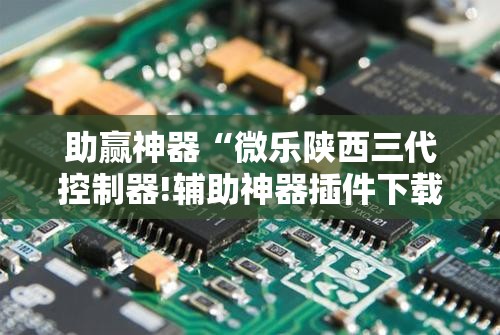 助赢神器“微乐陕西三代控制器!辅助神器插件下载 助赢神器“微乐陕西三代控制器!辅助神器插件下载